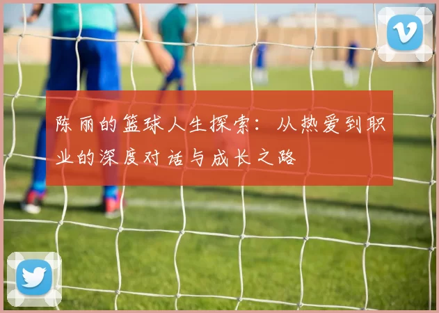 陈丽的篮球人生探索：从热爱到职业的深度对话与成长之路