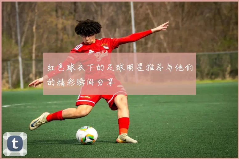 红色球衣下的足球明星推荐与他们的精彩瞬间分享