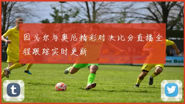 因戈尔与奥厄精彩对决比分直播全程跟踪实时更新