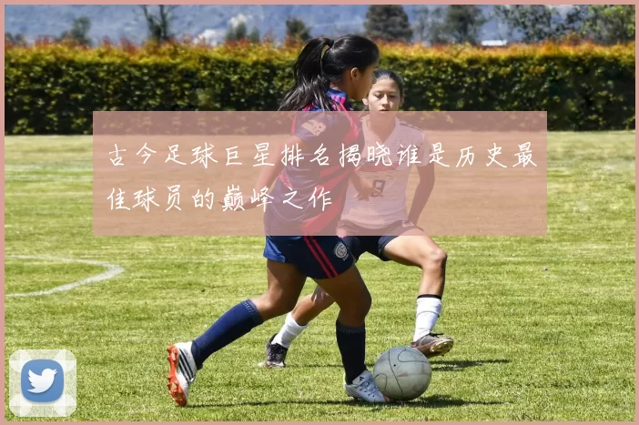 古今足球巨星排名揭晓谁是历史最佳球员的巅峰之作
