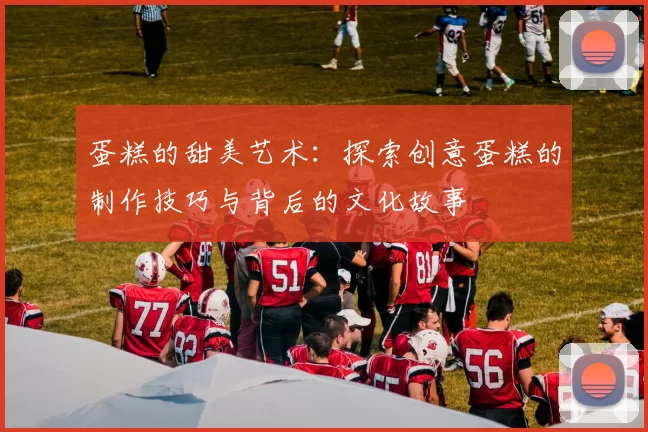 蛋糕的甜美艺术：探索创意蛋糕的制作技巧与背后的文化故事