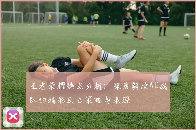 王者荣耀热点分析：深度解读WE战队的精彩反击策略与表现