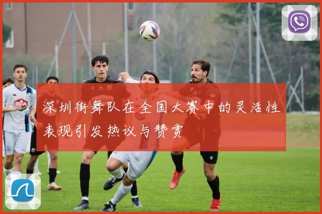 深圳街舞队在全国大赛中的灵活性表现引发热议与赞赏