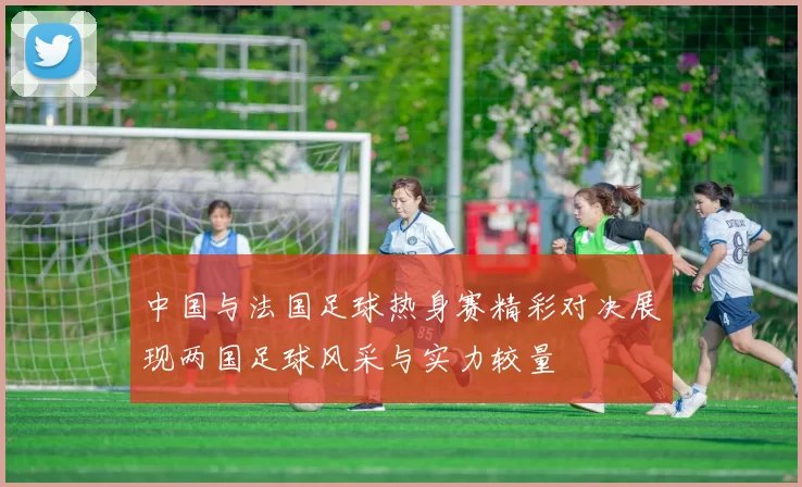 中国与法国足球热身赛精彩对决展现两国足球风采与实力较量