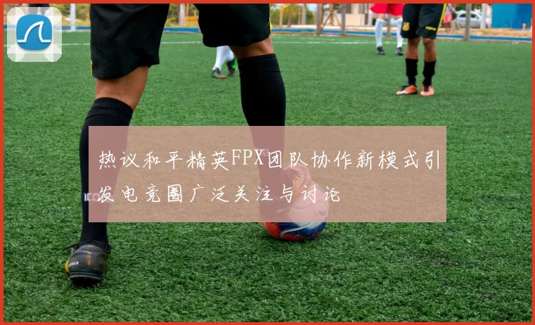 热议和平精英FPX团队协作新模式引发电竞圈广泛关注与讨论