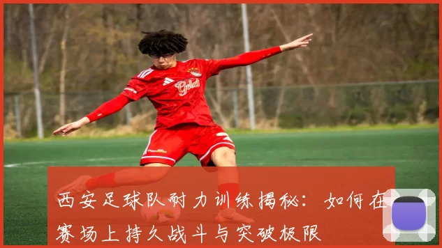西安足球队耐力训练揭秘：如何在赛场上持久战斗与突破极限