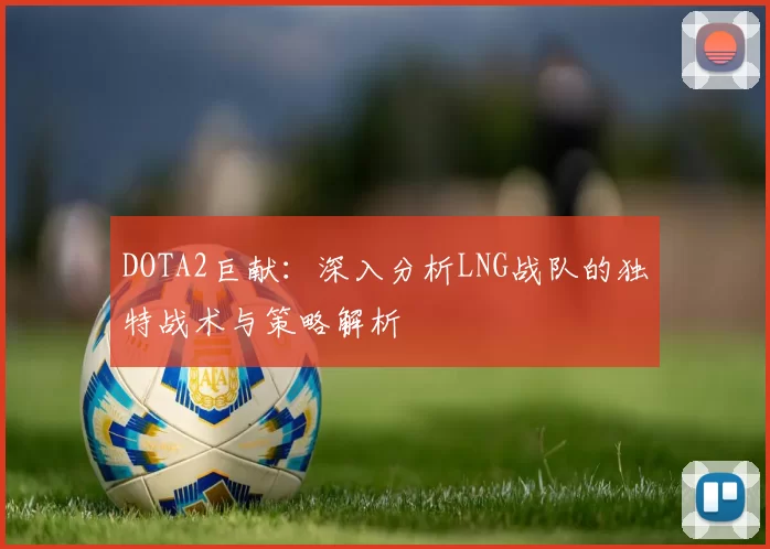 DOTA2巨献：深入分析LNG战队的独特战术与策略解析