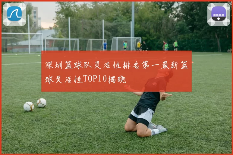 深圳篮球队灵活性排名第一最新篮球灵活性TOP10揭晓