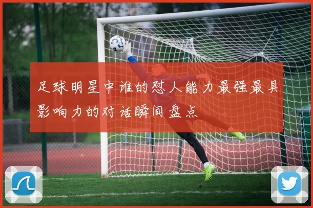 足球明星中谁的怼人能力最强最具影响力的对话瞬间盘点