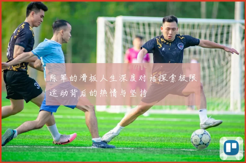 陈军的滑板人生深度对话探索极限运动背后的热情与坚持