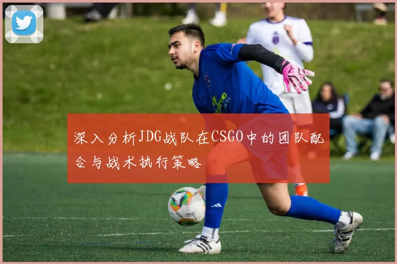 深入分析JDG战队在CSGO中的团队配合与战术执行策略