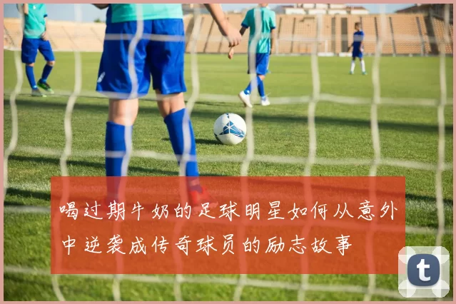 喝过期牛奶的足球明星如何从意外中逆袭成传奇球员的励志故事