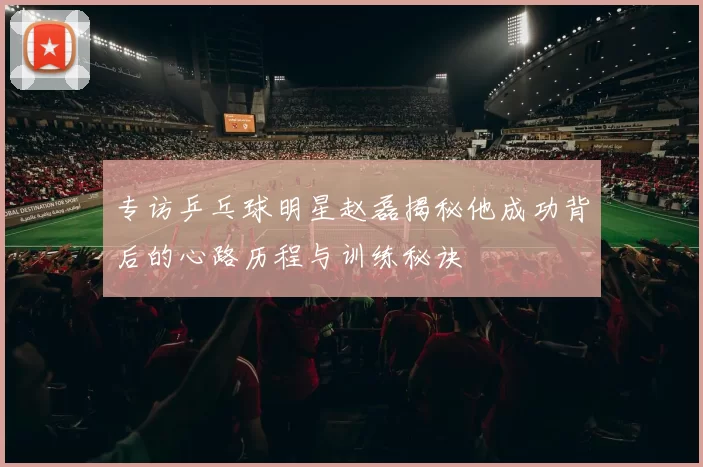 专访乒乓球明星赵磊揭秘他成功背后的心路历程与训练秘诀