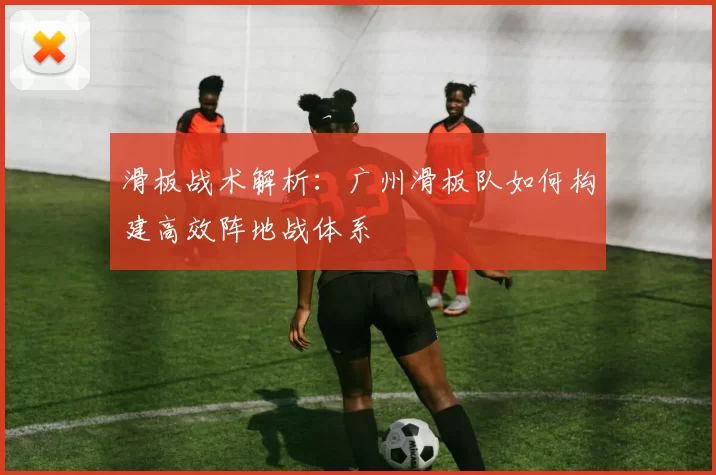 滑板战术解析：广州滑板队如何构建高效阵地战体系