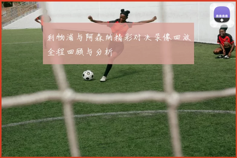 利物浦与阿森纳精彩对决录像回放全程回顾与分析