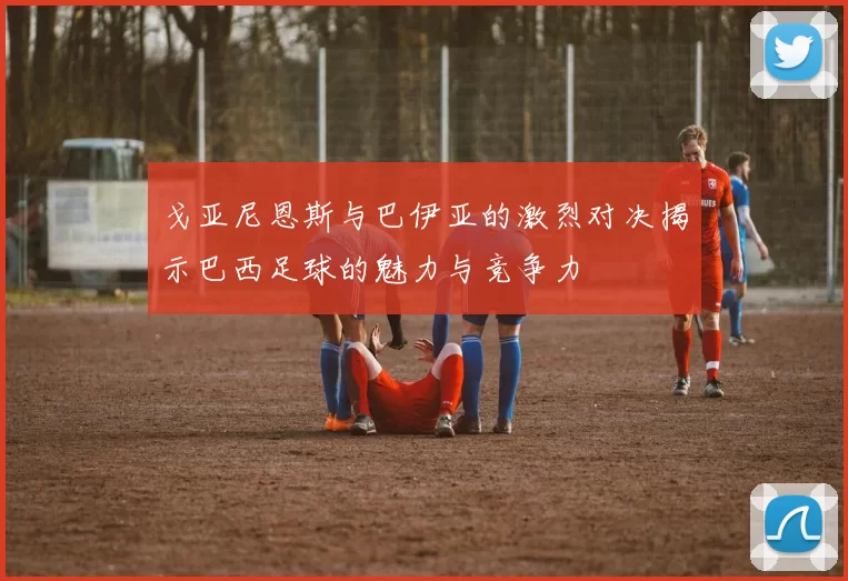戈亚尼恩斯与巴伊亚的激烈对决揭示巴西足球的魅力与竞争力