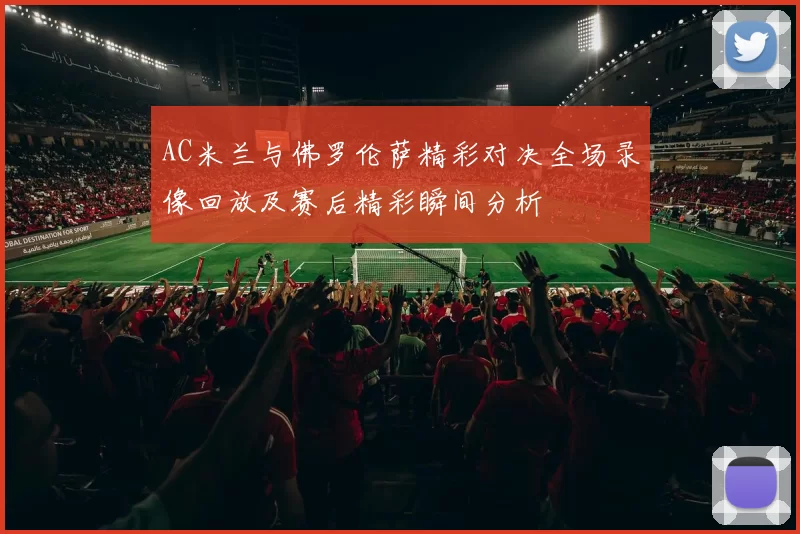AC米兰与佛罗伦萨精彩对决全场录像回放及赛后精彩瞬间分析