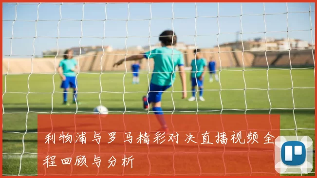 利物浦与罗马精彩对决直播视频全程回顾与分析