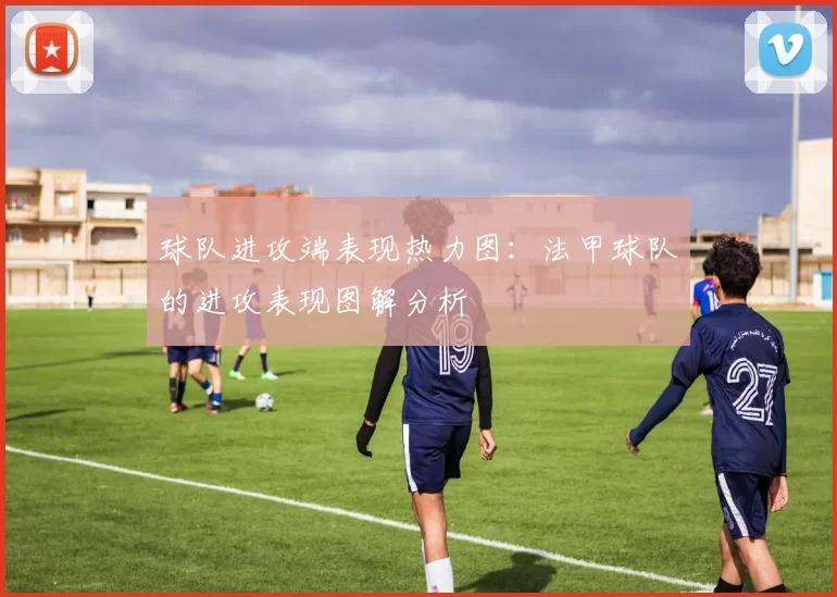 球队进攻端表现热力图：法甲球队的进攻表现图解分析