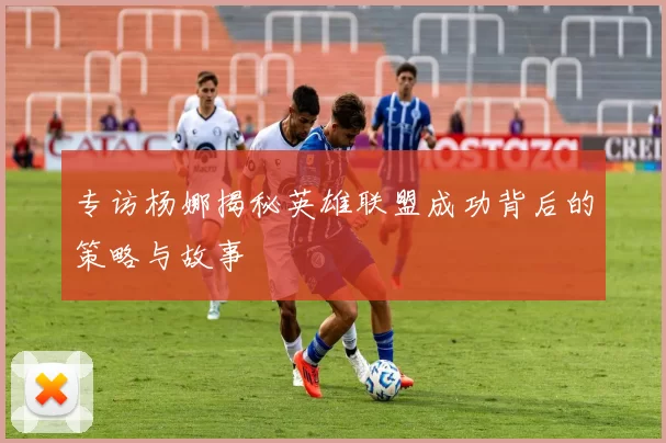 专访杨娜揭秘英雄联盟成功背后的策略与故事