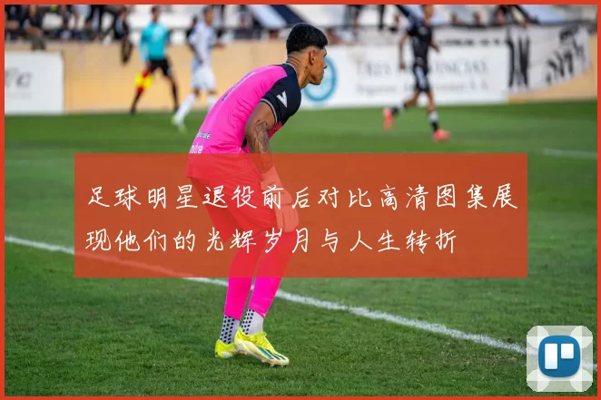 足球明星退役前后对比高清图集展现他们的光辉岁月与人生转折