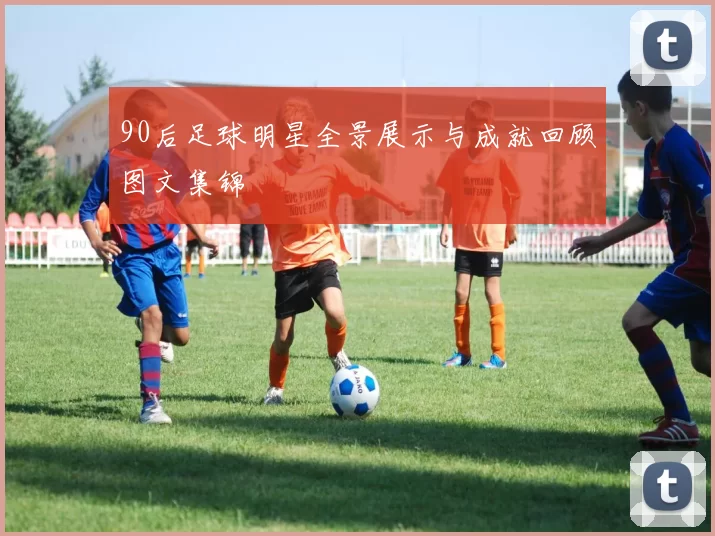 90后足球明星全景展示与成就回顾图文集锦