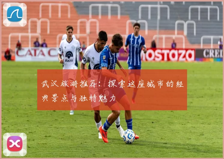 武汉旅游推荐：探索这座城市的经典景点与独特魅力