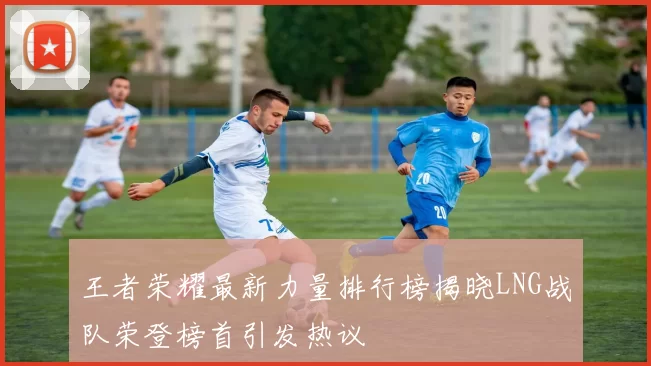 王者荣耀最新力量排行榜揭晓LNG战队荣登榜首引发热议