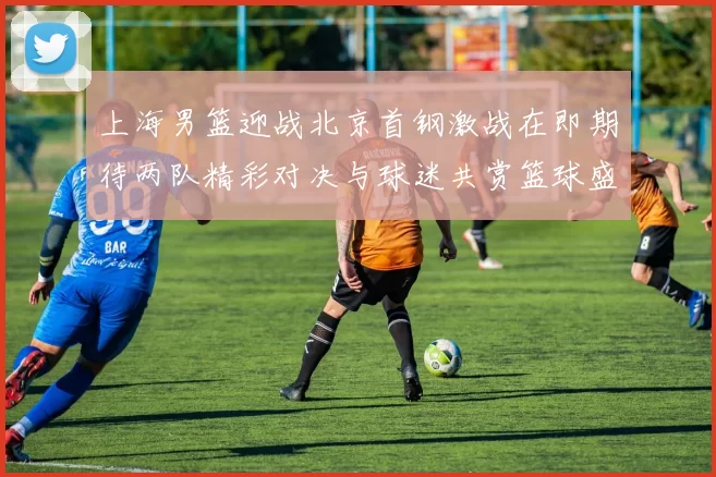 上海男篮迎战北京首钢激战在即期待两队精彩对决与球迷共赏篮球盛宴