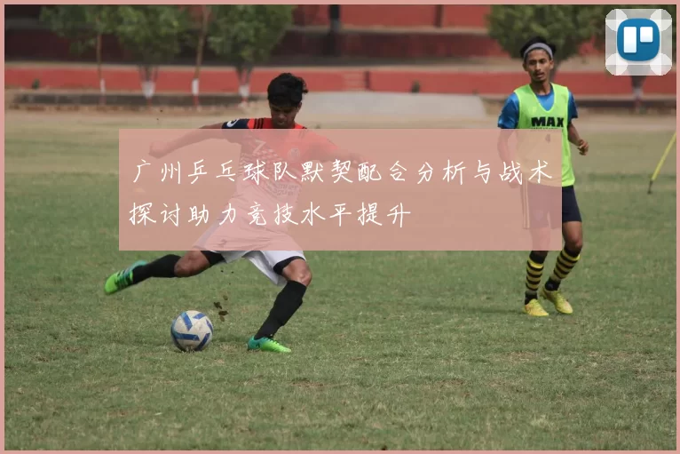 广州乒乓球队默契配合分析与战术探讨助力竞技水平提升