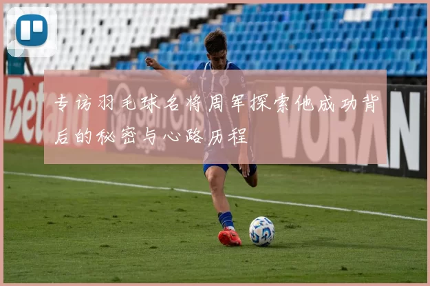 专访羽毛球名将周军探索他成功背后的秘密与心路历程