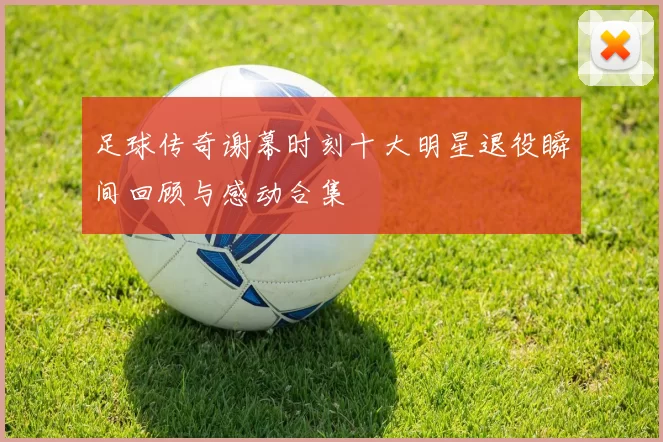 足球传奇谢幕时刻十大明星退役瞬间回顾与感动合集