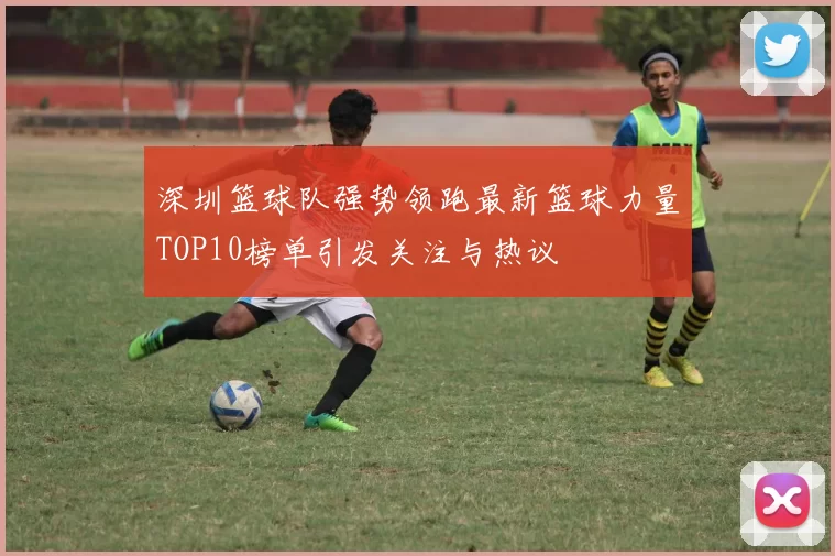 深圳篮球队强势领跑最新篮球力量TOP10榜单引发关注与热议