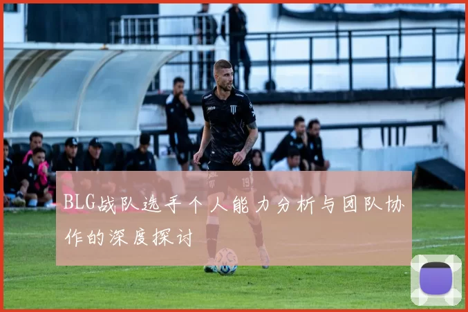 BLG战队选手个人能力分析与团队协作的深度探讨