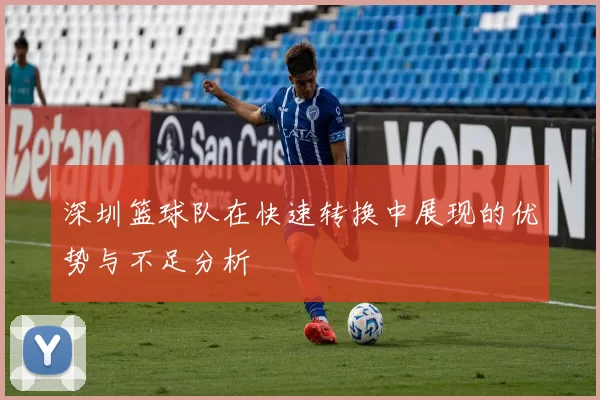 深圳篮球队在快速转换中展现的优势与不足分析