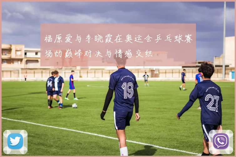 福原爱与李晓霞在奥运会乒乓球赛场的巅峰对决与情感交织