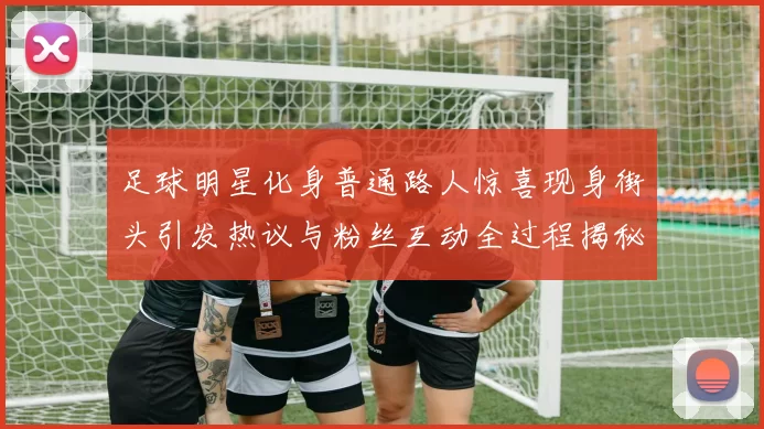 足球明星化身普通路人惊喜现身街头引发热议与粉丝互动全过程揭秘