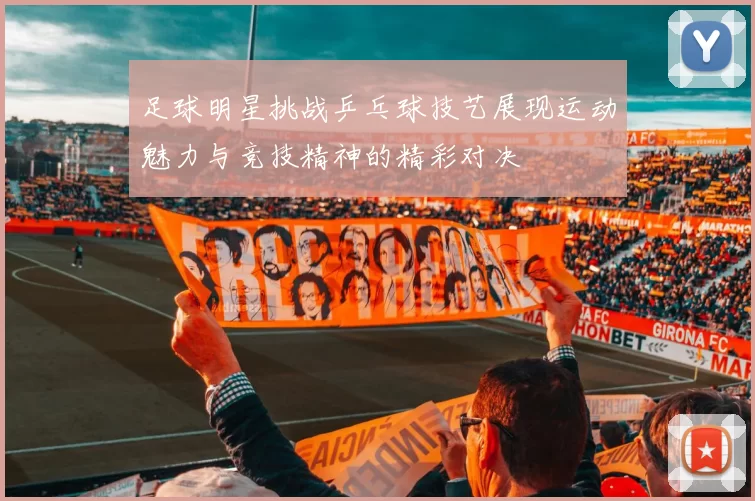 足球明星挑战乒乓球技艺展现运动魅力与竞技精神的精彩对决
