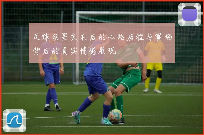 足球明星失利后的心路历程与赛场背后的真实情感展现