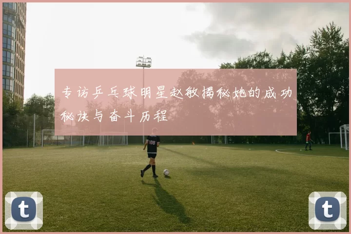 专访乒乓球明星赵敏揭秘她的成功秘诀与奋斗历程