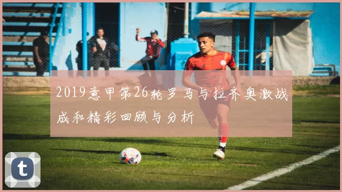 2019意甲第26轮罗马与拉齐奥激战成和精彩回顾与分析