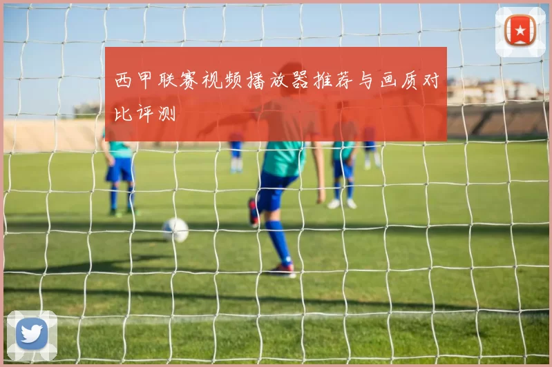 西甲联赛视频播放器推荐与画质对比评测